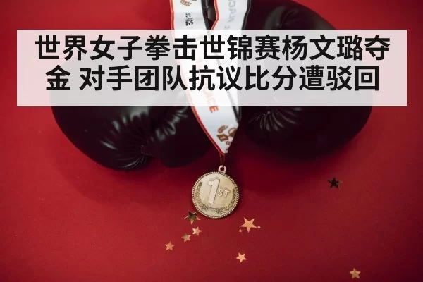 世界女子拳击世锦赛杨文璐夺金 对手团队抗议比分遭驳回