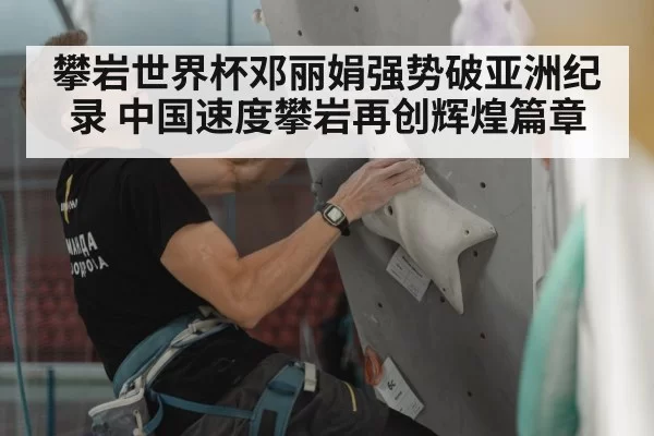 攀岩世界杯邓丽娟强势破亚洲纪录 中国速度攀岩再创辉煌篇章